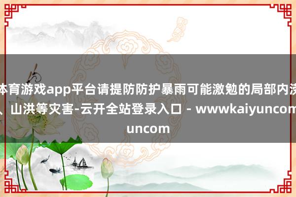 体育游戏app平台请提防防护暴雨可能激勉的局部内涝、山洪等灾害-云开全站登录入口 - wwwkaiyuncom