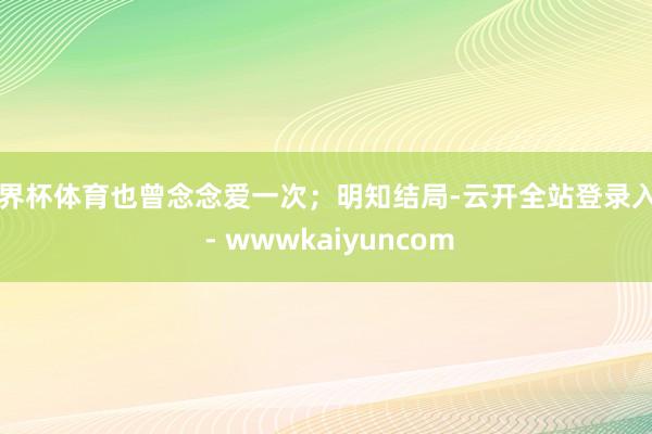 世界杯体育也曾念念爱一次；明知结局-云开全站登录入口 - wwwkaiyuncom