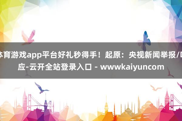 体育游戏app平台好礼秒得手！起原：央视新闻举报/响应-云开全站登录入口 - wwwkaiyuncom
