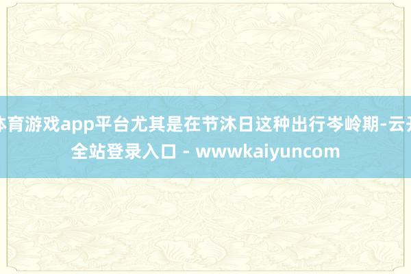 体育游戏app平台尤其是在节沐日这种出行岑岭期-云开全站登录入口 - wwwkaiyuncom