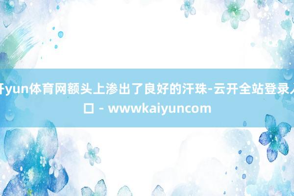 开yun体育网额头上渗出了良好的汗珠-云开全站登录入口 - wwwkaiyuncom