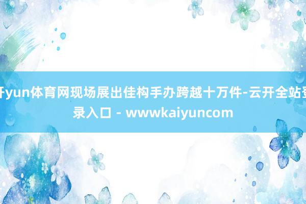 开yun体育网现场展出佳构手办跨越十万件-云开全站登录入口 - wwwkaiyuncom