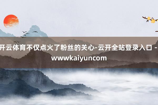 开云体育不仅点火了粉丝的关心-云开全站登录入口 - wwwkaiyuncom