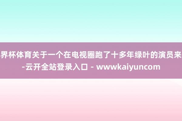世界杯体育关于一个在电视圈跑了十多年绿叶的演员来说-云开全站登录入口 - wwwkaiyuncom