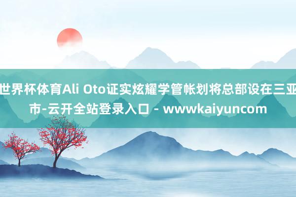 世界杯体育Ali Oto证实炫耀学管帐划将总部设在三亚市-云开全站登录入口 - wwwkaiyuncom
