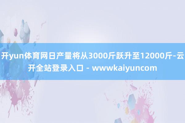 开yun体育网日产量将从3000斤跃升至12000斤-云开全站登录入口 - wwwkaiyuncom