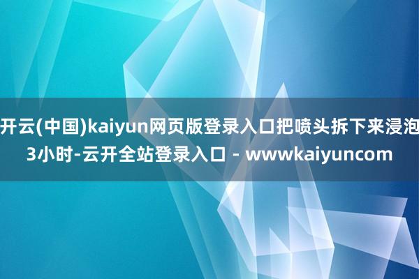 开云(中国)kaiyun网页版登录入口把喷头拆下来浸泡3小时-云开全站登录入口 - wwwkaiyuncom