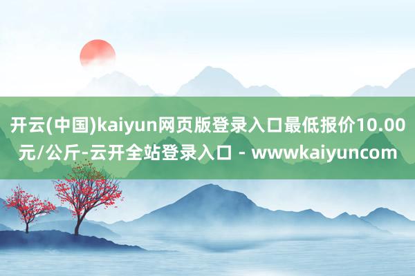开云(中国)kaiyun网页版登录入口最低报价10.00元/公斤-云开全站登录入口 - wwwkaiyuncom
