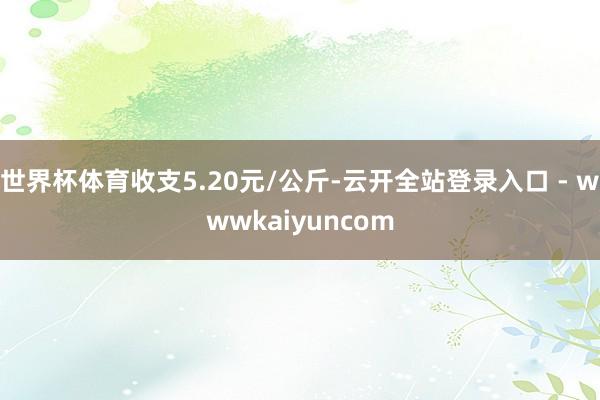 世界杯体育收支5.20元/公斤-云开全站登录入口 - wwwkaiyuncom
