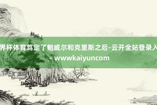 世界杯体育笃定了鲍威尔和克里斯之后-云开全站登录入口 - wwwkaiyuncom