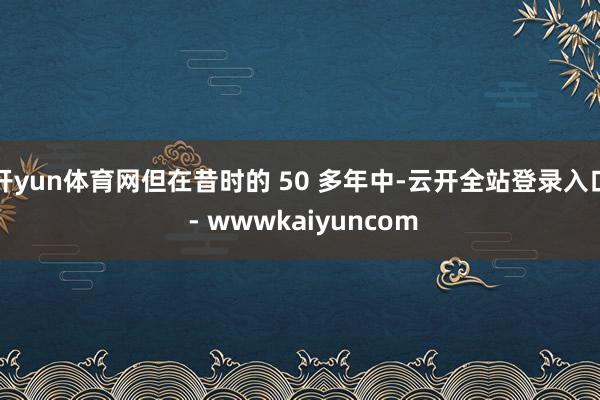 开yun体育网但在昔时的 50 多年中-云开全站登录入口 - wwwkaiyuncom