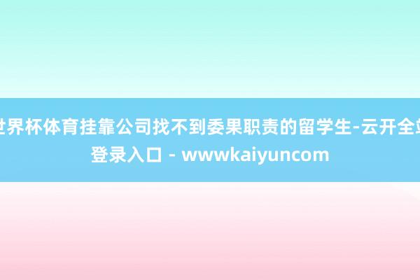 世界杯体育挂靠公司找不到委果职责的留学生-云开全站登录入口 - wwwkaiyuncom