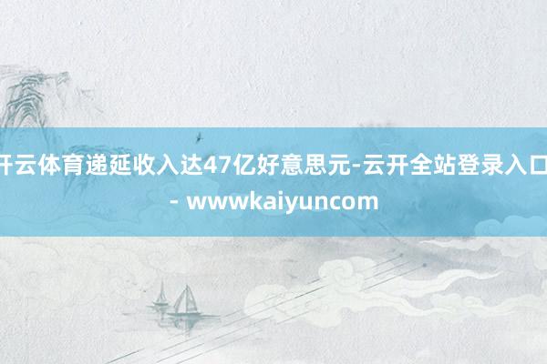 开云体育递延收入达47亿好意思元-云开全站登录入口 - wwwkaiyuncom