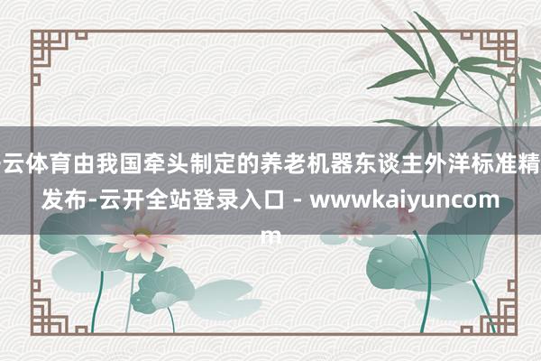 开云体育由我国牵头制定的养老机器东谈主外洋标准精良发布-云开全站登录入口 - wwwkaiyuncom