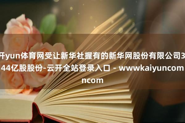 开yun体育网受让新华社握有的新华网股份有限公司3.44亿股股份-云开全站登录入口 - wwwkaiyuncom