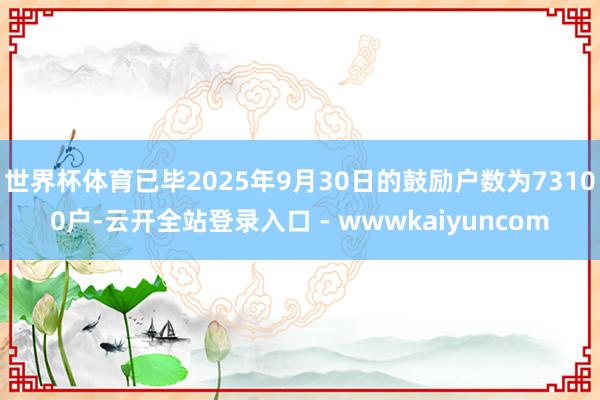 世界杯体育已毕2025年9月30日的鼓励户数为73100户-云开全站登录入口 - wwwkaiyuncom