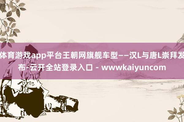 体育游戏app平台王朝网旗舰车型——汉L与唐L崇拜发布-云开全站登录入口 - wwwkaiyuncom