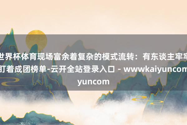 世界杯体育现场富余着复杂的模式流转：有东谈主牢牢盯着成团榜单-云开全站登录入口 - wwwkaiyuncom