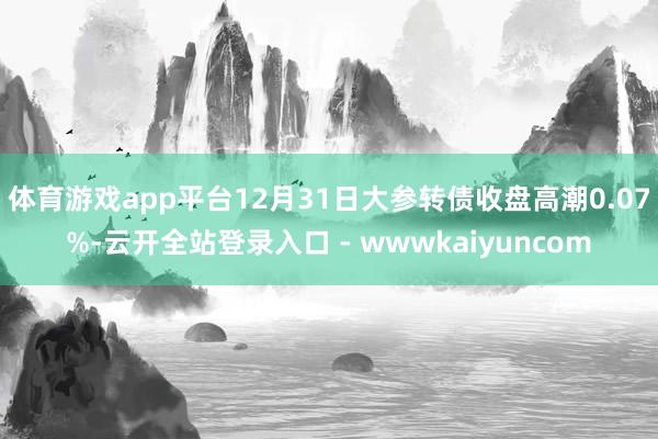 体育游戏app平台12月31日大参转债收盘高潮0.07%-云开全站登录入口 - wwwkaiyuncom