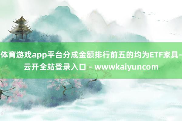 体育游戏app平台分成金额排行前五的均为ETF家具-云开全站登录入口 - wwwkaiyuncom