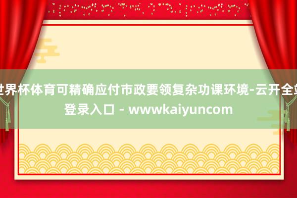 世界杯体育可精确应付市政要领复杂功课环境-云开全站登录入口 - wwwkaiyuncom