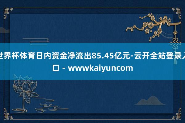 世界杯体育日内资金净流出85.45亿元-云开全站登录入口 - wwwkaiyuncom