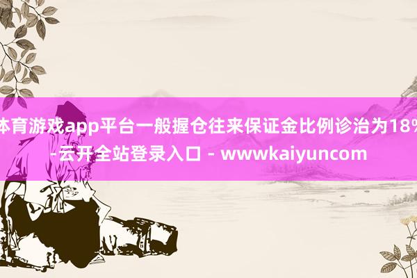 体育游戏app平台一般握仓往来保证金比例诊治为18%-云开全站登录入口 - wwwkaiyuncom