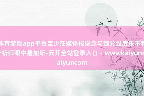 体育游戏app平台至少在媒体报说念与部分过度乐不雅的分析师眼中是如斯-云开全站登录入口 - wwwkaiyuncom