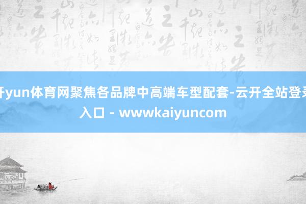 开yun体育网聚焦各品牌中高端车型配套-云开全站登录入口 - wwwkaiyuncom