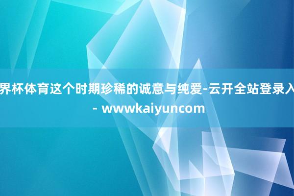 世界杯体育这个时期珍稀的诚意与纯爱-云开全站登录入口 - wwwkaiyuncom