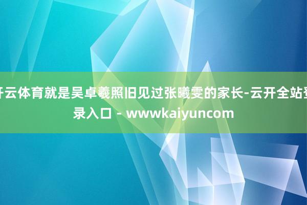 开云体育就是吴卓羲照旧见过张曦雯的家长-云开全站登录入口 - wwwkaiyuncom
