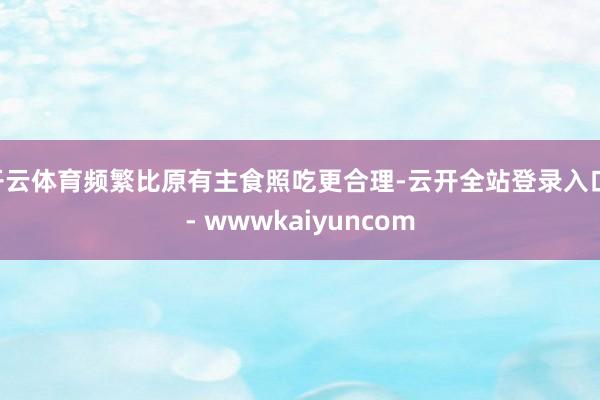 开云体育频繁比原有主食照吃更合理-云开全站登录入口 - wwwkaiyuncom