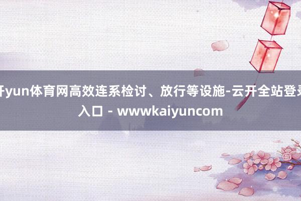 开yun体育网高效连系检讨、放行等设施-云开全站登录入口 - wwwkaiyuncom