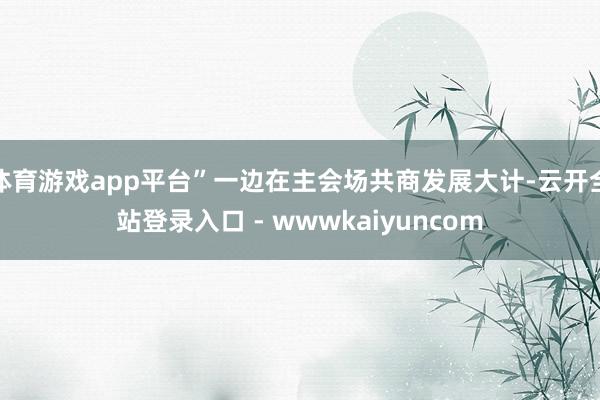 体育游戏app平台”一边在主会场共商发展大计-云开全站登录入口 - wwwkaiyuncom
