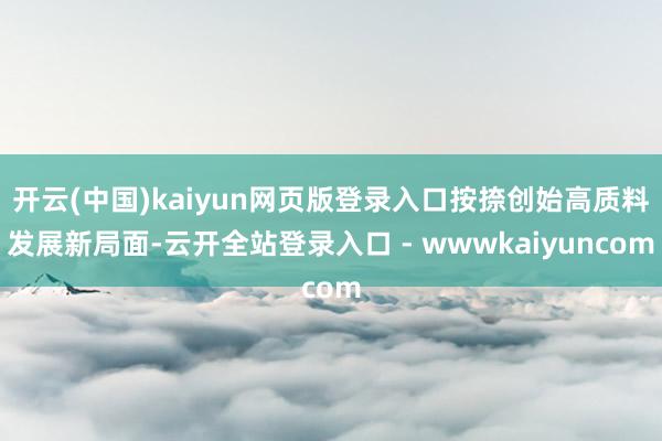 开云(中国)kaiyun网页版登录入口按捺创始高质料发展新局面-云开全站登录入口 - wwwkaiyuncom